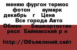 меняю фургон термос фотон 3702 аумарк декабрь 12г › Цена ­ 400 000 - Все города Авто » Обмен   . Башкортостан респ.,Баймакский р-н